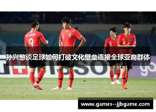 孙兴慜谈足球如何打破文化壁垒连接全球亚裔群体 孙兴慜谈足球如何打破文化壁垒连接全球亚裔群体